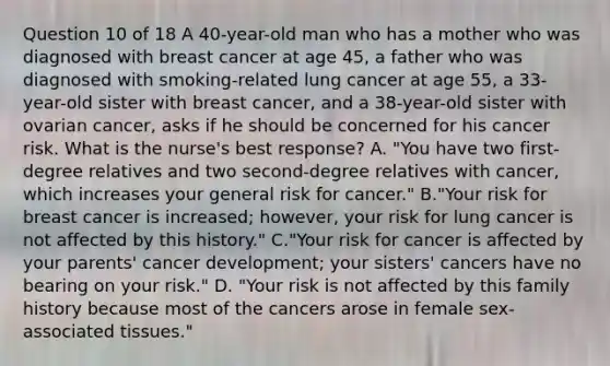 Question 10 of 18 A 40-year-old man who has a mother who was diagnosed with breast cancer at age 45, a father who was diagnosed with smoking-related lung cancer at age 55, a 33-year-old sister with breast cancer, and a 38-year-old sister with ovarian cancer, asks if he should be concerned for his cancer risk. What is the nurse's best response? A. "You have two first-degree relatives and two second-degree relatives with cancer, which increases your general risk for cancer." B."Your risk for breast cancer is increased; however, your risk for lung cancer is not affected by this history." C."Your risk for cancer is affected by your parents' cancer development; your sisters' cancers have no bearing on your risk." D. "Your risk is not affected by this family history because most of the cancers arose in female sex-associated tissues."