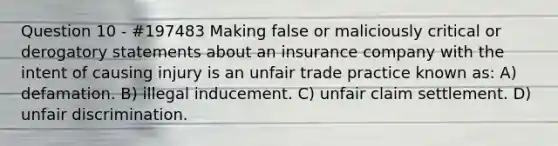 Question 10 - #197483 Making false or maliciously critical or derogatory statements about an insurance company with the intent of causing injury is an unfair trade practice known as: A) defamation. B) illegal inducement. C) unfair claim settlement. D) unfair discrimination.