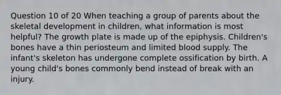 Question 10 of 20 When teaching a group of parents about the skeletal development in children, what information is most helpful? The growth plate is made up of the epiphysis. Children's bones have a thin periosteum and limited blood supply. The infant's skeleton has undergone complete ossification by birth. A young child's bones commonly bend instead of break with an injury.