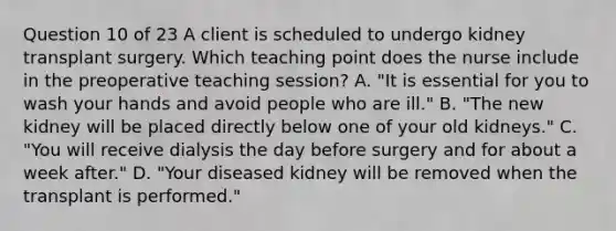 Question 10 of 23 A client is scheduled to undergo kidney transplant surgery. Which teaching point does the nurse include in the preoperative teaching session? A. "It is essential for you to wash your hands and avoid people who are ill." B. "The new kidney will be placed directly below one of your old kidneys." C. "You will receive dialysis the day before surgery and for about a week after." D. "Your diseased kidney will be removed when the transplant is performed."