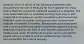 Question 10 of 31 Which of the following statements best characterizes the role of Medicaid for its recipients? For many elderly Medicare recipients, Medicaid assistance is essential. The costs associated with an extended nursing home stay or with catastrophic illnesses can quickly overwhelm personal savings. Medicare covers custodial care because most nursing home stays do not exceed 30 months. Because the costs associated with a nursing home stay seldom overwhelm personal savings, Medicaid recipients use little of their benefits Assistance for medical care under the Medicaid program can be provided for people who are unable to receive Supplementary Security Income benefits from Social Security.