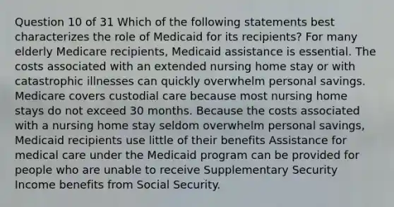 Question 10 of 31 Which of the following statements best characterizes the role of Medicaid for its recipients? For many elderly Medicare recipients, Medicaid assistance is essential. The costs associated with an extended nursing home stay or with catastrophic illnesses can quickly overwhelm personal savings. Medicare covers custodial care because most nursing home stays do not exceed 30 months. Because the costs associated with a nursing home stay seldom overwhelm personal savings, Medicaid recipients use little of their benefits Assistance for medical care under the Medicaid program can be provided for people who are unable to receive Supplementary Security Income benefits from Social Security.