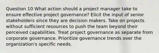 Question 10 What action should a project manager take to ensure effective project governance? Elicit the input of senior stakeholders since they are decision makers. Take on projects without sufficient resources to push the team beyond their perceived capabilities. Treat project governance as separate from corporate governance. Prioritize governance trends over the organization's specific needs.