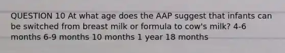 QUESTION 10 At what age does the AAP suggest that infants can be switched from breast milk or formula to cow's milk? 4-6 months 6-9 months 10 months 1 year 18 months