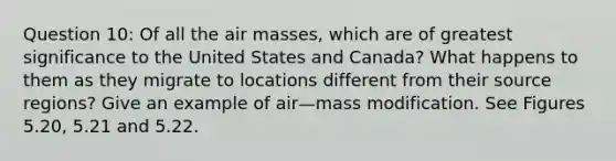 Question 10: Of all the air masses, which are of greatest significance to the United States and Canada? What happens to them as they migrate to locations different from their source regions? Give an example of air—mass modification. See Figures 5.20, 5.21 and 5.22.