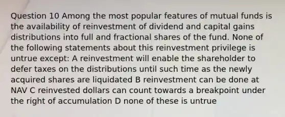 Question 10 Among the most popular features of mutual funds is the availability of reinvestment of dividend and capital gains distributions into full and fractional shares of the fund. None of the following statements about this reinvestment privilege is untrue except: A reinvestment will enable the shareholder to defer taxes on the distributions until such time as the newly acquired shares are liquidated B reinvestment can be done at NAV C reinvested dollars can count towards a breakpoint under the right of accumulation D none of these is untrue