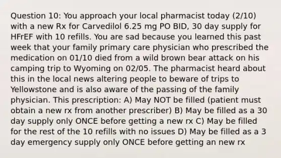 Question 10: You approach your local pharmacist today (2/10) with a new Rx for Carvedilol 6.25 mg PO BID, 30 day supply for HFrEF with 10 refills. You are sad because you learned this past week that your family primary care physician who prescribed the medication on 01/10 died from a wild brown bear attack on his camping trip to Wyoming on 02/05. The pharmacist heard about this in the local news altering people to beware of trips to Yellowstone and is also aware of the passing of the family physician. This prescription: A) May NOT be filled (patient must obtain a new rx from another prescriber) B) May be filled as a 30 day supply only ONCE before getting a new rx C) May be filled for the rest of the 10 refills with no issues D) May be filled as a 3 day emergency supply only ONCE before getting an new rx