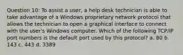 Question 10: To assist a user, a help desk technician is able to take advantage of a Windows proprietary network protocol that allows the technician to open a graphical interface to connect with the user's Windows computer. Which of the following TCP/IP port numbers is the default port used by this protocol? a. 80 b. 143 c. 443 d. 3389