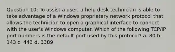 Question 10: To assist a user, a help desk technician is able to take advantage of a Windows proprietary network protocol that allows the technician to open a graphical interface to connect with the user's Windows computer. Which of the following TCP/IP port numbers is the default port used by this protocol? a. 80 b. 143 c. 443 d. 3389