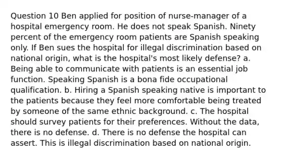 Question 10 Ben applied for position of nurse-manager of a hospital emergency room. He does not speak Spanish. Ninety percent of the emergency room patients are Spanish speaking only. If Ben sues the hospital for illegal discrimination based on national origin, what is the hospital's most likely defense? a. Being able to communicate with patients is an essential job function. Speaking Spanish is a bona fide occupational qualification. b. Hiring a Spanish speaking native is important to the patients because they feel more comfortable being treated by someone of the same ethnic background. c. The hospital should survey patients for their preferences. Without the data, there is no defense. d. There is no defense the hospital can assert. This is illegal discrimination based on national origin.