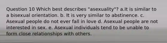 Question 10 Which best describes "asexuality"? a.It is similar to a bisexual orientation. b. It is very similar to abstinence. c. Asexual people do not ever fall in love d. Asexual people are not interested in sex. e. Asexual individuals tend to be unable to form close relationships with others.