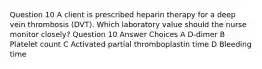 Question 10 A client is prescribed heparin therapy for a deep vein thrombosis (DVT). Which laboratory value should the nurse monitor closely? Question 10 Answer Choices A D-dimer B Platelet count C Activated partial thromboplastin time D Bleeding time