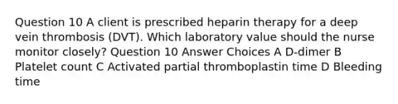 Question 10 A client is prescribed heparin therapy for a deep vein thrombosis (DVT). Which laboratory value should the nurse monitor closely? Question 10 Answer Choices A D-dimer B Platelet count C Activated partial thromboplastin time D Bleeding time