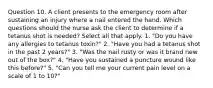 Question 10. A client presents to the emergency room after sustaining an injury where a nail entered the hand. Which questions should the nurse ask the client to determine if a tetanus shot is needed? Select all that apply. 1. "Do you have any allergies to tetanus toxin?" 2. "Have you had a tetanus shot in the past 2 years?" 3. "Was the nail rusty or was it brand new out of the box?" 4. "Have you sustained a puncture wound like this before?" 5. "Can you tell me your current pain level on a scale of 1 to 10?"