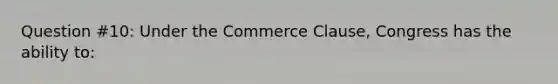 Question #10: Under the Commerce Clause, Congress has the ability to: