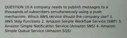 QUESTION 10 A company needs to publish messages to a thousands of subscribers simultaneously using a push mechanism. Which AWS service should the company use? 1. AWS Step Functions 2. Amazon Simple Workflow Service (SWF) 3. Amazon Simple Notification Service (Amazon SNS) 4. Amazon Simple Queue Service (Amazon SQS)