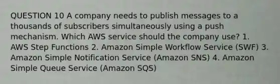 QUESTION 10 A company needs to publish messages to a thousands of subscribers simultaneously using a push mechanism. Which AWS service should the company use? 1. AWS Step Functions 2. Amazon Simple Workflow Service (SWF) 3. Amazon Simple Notification Service (Amazon SNS) 4. Amazon Simple Queue Service (Amazon SQS)