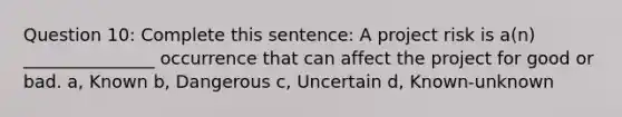 Question 10: Complete this sentence: A project risk is a(n) _______________ occurrence that can affect the project for good or bad. a, Known b, Dangerous c, Uncertain d, Known-unknown