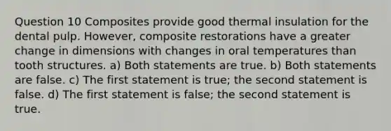 Question 10 Composites provide good thermal insulation for the dental pulp. However, composite restorations have a greater change in dimensions with changes in oral temperatures than tooth structures. a) Both statements are true. b) Both statements are false. c) The first statement is true; the second statement is false. d) The first statement is false; the second statement is true.