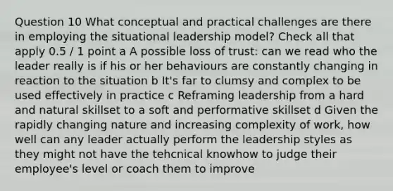 Question 10 What conceptual and practical challenges are there in employing the situational leadership model? Check all that apply 0.5 / 1 point a A possible loss of trust: can we read who the leader really is if his or her behaviours are constantly changing in reaction to the situation b It's far to clumsy and complex to be used effectively in practice c Reframing leadership from a hard and natural skillset to a soft and performative skillset d Given the rapidly changing nature and increasing complexity of work, how well can any leader actually perform the leadership styles as they might not have the tehcnical knowhow to judge their employee's level or coach them to improve