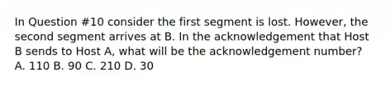 In Question #10 consider the first segment is lost. However, the second segment arrives at B. In the acknowledgement that Host B sends to Host A, what will be the acknowledgement number? A. 110 B. 90 C. 210 D. 30