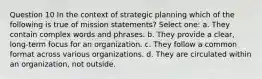 Question 10 In the context of strategic planning which of the following is true of mission statements? Select one: a. They contain complex words and phrases. b. They provide a clear, long-term focus for an organization. c. They follow a common format across various organizations. d. They are circulated within an organization, not outside.