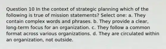 Question 10 In the context of strategic planning which of the following is true of mission statements? Select one: a. They contain complex words and phrases. b. They provide a clear, long-term focus for an organization. c. They follow a common format across various organizations. d. They are circulated within an organization, not outside.