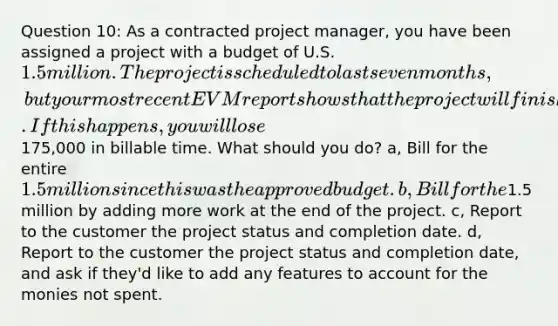 Question 10: As a contracted project manager, you have been assigned a project with a budget of U.S. 1.5 million. The project is scheduled to last seven months, but your most recent EVM report shows that the project will finish ahead of schedule by nearly six weeks. If this happens, you will lose175,000 in billable time. What should you do? a, Bill for the entire 1.5 million since this was the approved budget. b, Bill for the1.5 million by adding more work at the end of the project. c, Report to the customer the project status and completion date. d, Report to the customer the project status and completion date, and ask if they'd like to add any features to account for the monies not spent.