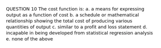 QUESTION 10 The cost function is: a. a means for expressing output as a function of cost b. a schedule or mathematical relationship showing the total cost of producing various quantities of output c. similar to a profit and loss statement d. incapable in being developed from statistical regression analysis e. none of the above