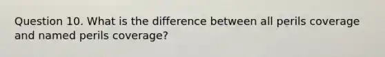 Question 10. What is the difference between all perils coverage and named perils coverage?