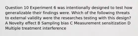 Question 10 Experiment 6 was intentionally designed to test how generalizable their findings were. Which of the following threats to external validity were the researches testing with this design? A Novelty effect B Sampling bias C Measurement sensitization D Multiple treatment interference