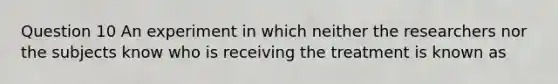 Question 10 An experiment in which neither the researchers nor the subjects know who is receiving the treatment is known as