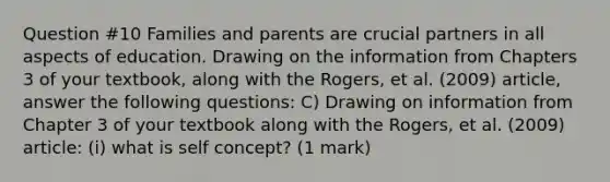 Question #10 Families and parents are crucial partners in all aspects of education. Drawing on the information from Chapters 3 of your textbook, along with the Rogers, et al. (2009) article, answer the following questions: C) Drawing on information from Chapter 3 of your textbook along with the Rogers, et al. (2009) article: (i) what is self concept? (1 mark)