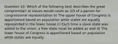 Question 10: Which of the following best describes the great compromise? a) slaves would count as 3/5 of a person for congressional representation b) The upper house of Congress is apportioned based on population while states are equally represented in the lower house c) Each time a slave state was added to the union, a free state must be added as well d) The lower house of Congress is apportioned based on population while states are equally