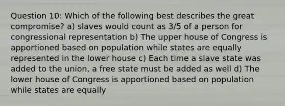 Question 10: Which of the following best describes the great compromise? a) slaves would count as 3/5 of a person for congressional representation b) The upper house of Congress is apportioned based on population while states are equally represented in the lower house c) Each time a slave state was added to the union, a free state must be added as well d) The lower house of Congress is apportioned based on population while states are equally