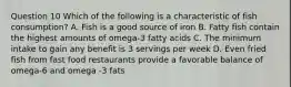 Question 10 Which of the following is a characteristic of fish consumption? A. Fish is a good source of iron B. Fatty fish contain the highest amounts of omega-3 fatty acids C. The minimum intake to gain any benefit is 3 servings per week D. Even fried fish from fast food restaurants provide a favorable balance of omega-6 and omega -3 fats