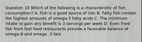 Question 10 Which of the following is a characteristic of fish consumption? A. Fish is a good source of iron B. Fatty fish contain the highest amounts of omega-3 fatty acids C. The minimum intake to gain any benefit is 3 servings per week D. Even fried fish from fast food restaurants provide a favorable balance of omega-6 and omega -3 fats