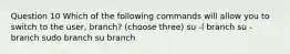 Question 10 Which of the following commands will allow you to switch to the user, branch? (choose three) su -l branch su - branch sudo branch su branch