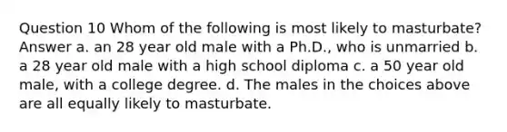 Question 10 Whom of the following is most likely to masturbate? Answer a. an 28 year old male with a Ph.D., who is unmarried b. a 28 year old male with a high school diploma c. a 50 year old male, with a college degree. d. The males in the choices above are all equally likely to masturbate.