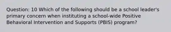 Question: 10 Which of the following should be a school leader's primary concern when instituting a school-wide Positive Behavioral Intervention and Supports (PBIS) program?