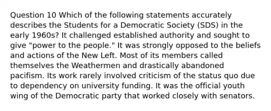 Question 10 Which of the following statements accurately describes the Students for a Democratic Society (SDS) in the early 1960s? It challenged established authority and sought to give "power to the people." It was strongly opposed to the beliefs and actions of the New Left. Most of its members called themselves the Weathermen and drastically abandoned pacifism. Its work rarely involved criticism of the status quo due to dependency on university funding. It was the official youth wing of the Democratic party that worked closely with senators.