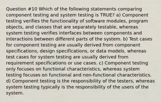 Question #10 Which of the following statements comparing component testing and system testing is TRUE? a) Component testing verifies the functionality of software modules, program objects, and classes that are separately testable, whereas system testing verifies interfaces between components and interactions between different parts of the system. b) Test cases for component testing are usually derived from component specifications, design specifications, or data models, whereas test cases for system testing are usually derived from requirement specifications or use cases. c) Component testing only focuses on functional characteristics, whereas system testing focuses on functional and non-functional characteristics. d) Component testing is the responsibility of the testers, whereas system testing typically is the responsibility of the users of the system.