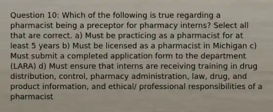 Question 10: Which of the following is true regarding a pharmacist being a preceptor for pharmacy interns? Select all that are correct. a) Must be practicing as a pharmacist for at least 5 years b) Must be licensed as a pharmacist in Michigan c) Must submit a completed application form to the department (LARA) d) Must ensure that interns are receiving training in drug distribution, control, pharmacy administration, law, drug, and product information, and ethical/ professional responsibilities of a pharmacist