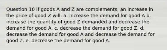 Question 10 If goods A and Z are complements, an increase in the price of good Z will: a. increase the demand for good A b. increase the quantity of good Z demanded and decrease the demand for good A. c. decrease the demand for good Z. d. decrease the demand for good A and decrease the demand for good Z. e. decrease the demand for good A.