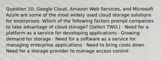 Question 10: Google Cloud, Amazon Web Services, and Microsoft Azure are some of the most widely used cloud storage solutions for enterprises. Which of the following factors prompt companies to take advantage of cloud storage? (Select TWO.) · Need for a platform as a service for developing applications · Growing demand for storage · Need for a software as a service for managing enterprise applications · Need to bring costs down · Need for a storage provider to manage access control