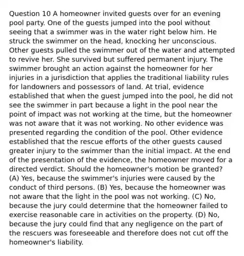 Question 10 A homeowner invited guests over for an evening pool party. One of the guests jumped into the pool without seeing that a swimmer was in the water right below him. He struck the swimmer on the head, knocking her unconscious. Other guests pulled the swimmer out of the water and attempted to revive her. She survived but suffered permanent injury. The swimmer brought an action against the homeowner for her injuries in a jurisdiction that applies the traditional liability rules for landowners and possessors of land. At trial, evidence established that when the guest jumped into the pool, he did not see the swimmer in part because a light in the pool near the point of impact was not working at the time, but the homeowner was not aware that it was not working. No other evidence was presented regarding the condition of the pool. Other evidence established that the rescue efforts of the other guests caused greater injury to the swimmer than the initial impact. At the end of the presentation of the evidence, the homeowner moved for a directed verdict. Should the homeowner's motion be granted? (A) Yes, because the swimmer's injuries were caused by the conduct of third persons. (B) Yes, because the homeowner was not aware that the light in the pool was not working. (C) No, because the jury could determine that the homeowner failed to exercise reasonable care in activities on the property. (D) No, because the jury could find that any negligence on the part of the rescuers was foreseeable and therefore does not cut off the homeowner's liability.