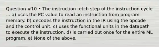 Question #10 • The instruction fetch step of the instruction cycle ... a) uses the PC value to read an instruction from program memory. b) decodes the instruction in the IR using the opcode and the control unit. c) uses the functional units in the datapath to execute the instruction. d) is carried out once for the entire ML program. e) None of the above.