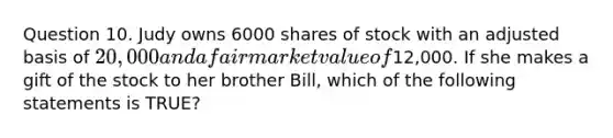 Question 10. Judy owns 6000 shares of stock with an adjusted basis of 20,000 and a fair market value of12,000. If she makes a gift of the stock to her brother Bill, which of the following statements is TRUE?