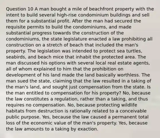 Question 10 A man bought a mile of beachfront property with the intent to build several high-rise condominium buildings and sell them for a substantial profit. After the man had secured the requisite permits to build the condominiums, and made substantial progress towards the construction of the condominiums, the state legislature enacted a law prohibiting all construction on a stretch of beach that included the man's property. The legislation was intended to protect sea turtles, seabirds, and beach mice that inhabit the protected area. The man discussed his options with several local real estate agents, all of whom explained to him that the prohibition on development of his land made the land basically worthless. The man sued the state, claiming that the law resulted in a taking of the man's land, and sought just compensation from the state. Is the man entitled to compensation for his property? No, because the law constitutes a regulation, rather than a taking, and thus requires no compensation. No, because protecting wildlife habitats from destruction is rationally related to a conceivable public purpose. Yes, because the law caused a permanent total loss of the economic value of the man's property. Yes, because the law amounts to a taking by exaction.