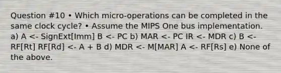 Question #10 • Which micro-operations can be completed in the same clock cycle? • Assume the MIPS One bus implementation. a) A <- SignExt[Imm] B <- PC b) MAR <- PC IR <- MDR c) B <- RF[Rt] RF[Rd] <- A + B d) MDR <- M[MAR] A <- RF[Rs] e) None of the above.